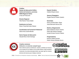 FAVA - Formación en Ambientes Virtuales de Aprendizaje SENA - Servicio Nacional de Aprendizaje
20
Créditos
Equipo de Adecuación Gráfica
Centro de Comercio y servicios
SENA Regional Tolima
Línea de Producción
Director Regional
Félix Ramón Triana Gaitán
Subdirector de Centro
Álvaro Fredy Bermúdez Salazar
Coordinadora de Formación Profesional
Gloria Ines Urueña Montes
Senior Equipo de Adecuación
Claudia Rocio Varón Buitrago
Experta Temática
Catalina Ropero Acero
Asesora Pedagógica
Ángela Patricia Frasser Castaño
Guionistas
Genny Carolina Mora Rojas
Jesús Bernardo Novoa Ortiz
Diseño y Diagramación
Diana Katherine Osorio Useche
Pedro Nel Cabrera Vanegas
Ismael Enrique Cocomá Aldana
Programadores
Davison Gaitán Escobar
Héctor Horacio Morales García
Creative commons
Atribución, no comercial, compartir igual.
Este material puede ser distribuido, copiado y exhibido por terceros
si se muestra en los créditos. No se puede obtener ningún beneficio
comercial y las obras derivadas tienen que estar bajo los mismos
términos de licencia que el trabajo comercial.
 