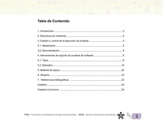 FAVA - Formación en Ambientes Virtuales de Aprendizaje SENA - Servicio Nacional de Aprendizaje
2
1. Introducción......................................................................................................3
2. Estructura de contenido ..................................................................................4
3. Gestión y control de la ejecución de pruebas..................................................5
3.1. Alistamiento...................................................................................................5
3.2. Documentación.............................................................................................6
4. Herramientas de soporte de pruebas de software...........................................8
4.1. Tipos..............................................................................................................8
4.2. Ejemplos......................................................................................................10
5. Material de apoyo...........................................................................................22
6. Glosario..........................................................................................................23
7. Referencias bibliográficas ............................................................................23
Créditos..............................................................................................................24
Creative Commons ............................................................................................24
Tabla de Contenido
 
