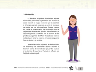 FAVA - Formación en Ambientes Virtuales de Aprendizaje SENA - Servicio Nacional de Aprendizaje
3
1. Introducción
La aplicación de pruebas de software, requiere
tener como precedente la planeación del alcance de
estas, respecto al equipo necesario que las ejecutará
y el tiempo asignado para esto, a partir de los casos
de prueba que han sido diseñados. De esta manera,
los casos de prueba serán los documentos que se
diligenciarán durante este proceso. Adicionalmente, es
necesario generar un informe con el resumen de las
pruebas que permita identificar el estado del proceso
realizado para tomar las acciones del caso en la siguiente
fase de ajustes y de cambios.
Teniendo en cuenta lo anterior, en este resultado
de aprendizaje se presentarán algunos aspectos a
tener en cuenta al momento de ejecutar las pruebas
y las técnicas de soporte de Pruebas de software que
facilitarán esta actividad.
 