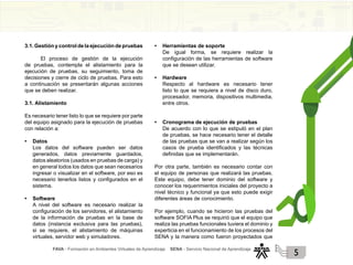FAVA - Formación en Ambientes Virtuales de Aprendizaje SENA - Servicio Nacional de Aprendizaje
5
3.1. Gestión y control de la ejecución de pruebas
El proceso de gestión de la ejecución
de pruebas, contempla el alistamiento para la
ejecución de pruebas, su seguimiento, toma de
decisiones y cierre de ciclo de pruebas. Para esto
a continuación se presentarán algunas acciones
que se deben realizar.
3.1. Alistamiento
Es necesario tener listo lo que se requiere por parte
del equipo asignado para la ejecución de pruebas
con relación a:
• Datos
Los datos del software pueden ser datos
generados, datos previamente guardados,
datos aleatorios (usados en pruebas de carga) y
en general todos los datos que sean necesarios
ingresar o visualizar en el software, por eso es
necesario tenerlos listos y configurados en el
sistema.
• Software
A nivel del software es necesario realizar la
configuración de los servidores, el alistamiento
de la información de pruebas en la base de
datos (instancia exclusiva para las pruebas),
si se requiere, el alistamiento de máquinas
virtuales, servidor web y simuladores.
• Herramientas de soporte
De igual forma, se requiere realizar la
configuración de las herramientas de software
que se desean utilizar.
• Hardware
Respecto al hardware es necesario tener
listo lo que se requiera a nivel de disco duro,
procesador, memoria, dispositivos multimedia,
entre otros.
• Cronograma de ejecución de pruebas
De acuerdo con lo que se estipuló en el plan
de pruebas, se hace necesario tener el detalle
de las pruebas que se van a realizar según los
casos de prueba identificados y las técnicas
definidas que se implementarán.
Por otra parte, también es necesario contar con
el equipo de personas que realizará las pruebas.
Este equipo, debe tener dominio del software y
conocer los requerimientos iniciales del proyecto a
nivel técnico y funcional ya que esto puede exigir
diferentes áreas de conocimiento.
Por ejemplo, cuando se hicieron las pruebas del
software SOFIA Plus se requirió que el equipo que
realiza las pruebas funcionales tuviera el dominio y
experticia en el funcionamiento de los procesos del
SENA y la manera como fueron proyectados que
 