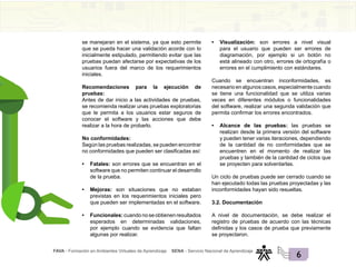 FAVA - Formación en Ambientes Virtuales de Aprendizaje SENA - Servicio Nacional de Aprendizaje
6
se manejaran en el sistema, ya que esto permite
que se pueda hacer una validación acorde con lo
inicialmente estipulado, permitiendo evitar que las
pruebas puedan afectarse por expectativas de los
usuarios fuera del marco de los requerimientos
iniciales.
Recomendaciones para la ejecución de
pruebas:
Antes de dar inicio a las actividades de pruebas,
se recomienda realizar unas pruebas exploratorias
que le permita a los usuarios estar seguros de
conocer el software y las acciones que debe
realizar a la hora de probarlo.
No conformidades:
Según las pruebas realizadas, se pueden encontrar
no conformidades que pueden ser clasificadas así:
• Fatales: son errores que se encuentran en el
software que no permiten continuar el desarrollo
de la prueba.
• Mejoras: son situaciones que no estaban
previstas en los requerimientos iniciales pero
que pueden ser implementadas en el software.
• Funcionales:cuandonoseobtienenresultados
esperados en determinadas validaciones,
por ejemplo cuando se evidencia que faltan
algunas por realizar.
• Visualización: son errores a nivel visual
para el usuario que pueden ser errores de
diagramación, por ejemplo si un botón no
está alineado con otro, errores de ortografía o
errores en el cumplimiento con estándares.
Cuando se encuentran inconformidades, es
necesarioenalgunoscasos,especialmentecuando
se tiene una funcionalidad que se utiliza varias
veces en diferentes módulos o funcionalidades
del software, realizar una segunda validación que
permita confirmar los errores encontrados.
• Alcance de las pruebas: las pruebas se
realizan desde la primera versión del software
y pueden tener varias iteraciones, dependiendo
de la cantidad de no conformidades que se
encuentren en el momento de realizar las
pruebas y también de la cantidad de ciclos que
se proyecten para solventarlas.
Un ciclo de pruebas puede ser cerrado cuando se
han ejecutado todas las pruebas proyectadas y las
inconformidades hayan sido resueltas.
3.2. Documentación
A nivel de documentación, se debe realizar el
registro de pruebas de acuerdo con las técnicas
definidas y los casos de prueba que previamente
se proyectaron.
 