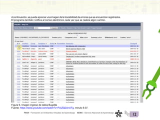 FAVA - Formación en Ambientes Virtuales de Aprendizaje SENA - Servicio Nacional de Aprendizaje
12
Acontinuación, se puede apreciar una imagen de la trazabilidad de errores que se encuentran registrados.
El programa también notifica al correo electrónico cada vez que se realiza algún cambio.
Figura 6. Imagen ingreso de datos Bugzilla
Fuente: https://www.youtube.com/watch?v=FUiZQ2UnUTg, minuto 6:37.
 