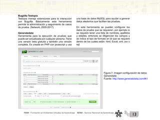 FAVA - Formación en Ambientes Virtuales de Aprendizaje SENA - Servicio Nacional de Aprendizaje
13
Bugzilla Testopia
Testopia maneja extensiones para la interacción
con Bugzilla. Básicamente esta herramienta
permite la administración y seguimiento de casos
de prueba. (Network, 2005-2017)
Generatedata
Herramienta para la ejecución de pruebas que
puede ser actualizada por cualquier persona. Tiene
una versión beta gratuita y también una versión
completa. Es creada en PHP con javascript y usa
una base de datos MySQL para ayudar a generar
datos aleatorios que faciliten las pruebas.
En esta herramienta se pueden configurar los
datos de prueba que se requieren, por ejemplo si
se requiere tener una lista de nombres, apellidos
y edades, entonces se diligencian los campos y
se indica el tipo de formato en el que se requiere
dentro de los cuales están: html, Excel, xml, csv o
sql.
Figura 7. Imagen configuración de datos
Generedata
Fuente: http://www.generatedata.com/#t1
 