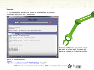 FAVA - Formación en Ambientes Virtuales de Aprendizaje SENA - Servicio Nacional de Aprendizaje
15
WebInject
Es una herramienta gratuita que facilita la automatización de pruebas
funcionales, aplicaciones web y webservices.
Figura 10. Imagen WebInject
Fuente:
https://www.youtube.com/watch?v=FQSXzQAlEqQ, minuto 3:44
Contiene un API en xml que permite evaluar
los casos de prueba. Está escrita en Perl y
puede ser instalada en Windows, Linux, Mac.
 