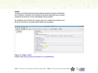 FAVA - Formación en Ambientes Virtuales de Aprendizaje SENA - Servicio Nacional de Aprendizaje
17
Jmeter
Jmeteresunaherramientaquepermiterealizarpruebasdecargayrendimiento
en el software, simulando una cantidad de usuarios específica que se puede
configurar de acuerdo con las necesidades de las pruebas.
Se configura con el número de usuarios que van a realizar las pruebas, hora
de inicio, hora de fin, se puede añadir gráfico de resultados.
Figura 12. Imagen Jmeter
Fuente: https://www.youtube.com/watch?v=1yJUyRWWOsg
 