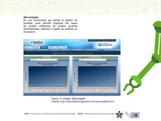 FAVA - Formación en Ambientes Virtuales de Aprendizaje SENA - Servicio Nacional de Aprendizaje
18
QA complete
Es una herramienta que facilita la gestión de
pruebas; pues permite organizar los casos
de prueba, ambientes de prueba, pruebas
automatizadas, defectos y tareas de pruebas en
el proyecto.
Figura 13. Imagen QAcomplete
Fuente: http://www.testmanagement.com/qacomplete.html
 