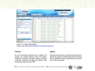 FAVA - Formación en Ambientes Virtuales de Aprendizaje SENA - Servicio Nacional de Aprendizaje
19
Figura 14. Imagen QAcomplete
Fuente: http://www.testmanagement.com/qacomplete.html
Testitool
Es una herramienta gratuita para la gestión de
prueba, así permite generar casos de prueba,
asignarlos, ponerles un estado, generar informes
y generar instancias del plan de pruebas. Esta
herramienta está hecha en PHP.
qaBook
Esta herramienta tiene una versión gratuita para la
gestión de pruebas. También tiene otras versiones
que contemplan acciones específicas de acuerdo
con lo que se requiera:
 
