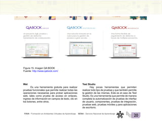 FAVA - Formación en Ambientes Virtuales de Aprendizaje SENA - Servicio Nacional de Aprendizaje
20
Figura 15. Imagen QA BOOK
Fuente: http://www.qabook.com/
Wet
Es una herramienta gratuita para realizar
pruebas funcionales que permite realizar todas las
operaciones necesarias para probar aplicaciones
web, tales como prueba de acceso en enlaces,
ingreso de información en campos de texto, clic en
los botones, entre otros.
Test Studio
Hay pocas herramientas que permiten
realizar todo tipo de pruebas y que también permite
la gestión de las mismas. Este es el caso de Test
Studio. Es una herramienta que permite de manera
completa la automatización de pruebas de interfaz
de usuario, componentes, pruebas de integración,
pruebas web, pruebas móviles y para aplicaciones
de escritorio.
 