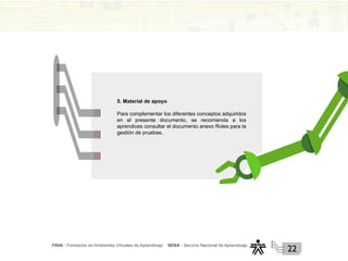 FAVA - Formación en Ambientes Virtuales de Aprendizaje SENA - Servicio Nacional de Aprendizaje
22
5. Material de apoyo
Para complementar los diferentes conceptos adquiridos
en el presente documento, se recomienda a los
aprendices consultar el documento anexo Roles para la
gestión de pruebas.
 