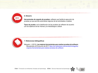 FAVA - Formación en Ambientes Virtuales de Aprendizaje SENA - Servicio Nacional de Aprendizaje
23
6. Glosario
Herramientas de soporte de pruebas: software que facilita la ejecución de
pruebas ya que permite automatizar algunas de las actividades a realizar.
Tipos de prueba: es la clasificación de las pruebas de software de acuerdo
con los objetivos de las mismas y la metodología a utilizar.
7. Referencias bibliográficas
Marquéz, J. (2015). Las mejores herramientas para realizar pruebas de software.
Recuperado el 03 de junio de 2017 https://es.slideshare.net/nanotechnology/las-
mejores-herramientas-para-realizar-pruebas-de-software
 