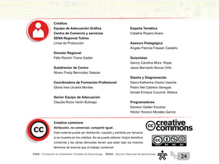 FAVA - Formación en Ambientes Virtuales de Aprendizaje SENA - Servicio Nacional de Aprendizaje
24
Créditos
Equipo de Adecuación Gráfica
Centro de Comercio y servicios
SENA Regional Tolima
Línea de Producción
Director Regional
Félix Ramón Triana Gaitán
Subdirector de Centro
Álvaro Fredy Bermúdez Salazar
Coordinadora de Formación Profesional
Gloria Ines Urueña Montes
Senior Equipo de Adecuación
Claudia Rocio Varón Buitrago
Experta Temática
Catalina Ropero Acero
Asesora Pedagógica
Ángela Patricia Frasser Castaño
Guionistas
Genny Carolina Mora Rojas
Jesús Bernardo Novoa Ortiz
Diseño y Diagramación
Diana Katherine Osorio Useche
Pedro Nel Cabrera Vanegas
Ismael Enrique Cocomá Aldana
Programadores
Davison Gaitán Escobar
Héctor Horacio Morales García
Creative commons
Atribución, no comercial, compartir igual.
Este material puede ser distribuido, copiado y exhibido por terceros
si se muestra en los créditos. No se puede obtener ningún beneficio
comercial y las obras derivadas tienen que estar bajo los mismos
términos de licencia que el trabajo comercial.
 
