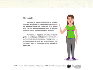FAVA - Formación en Ambientes Virtuales de Aprendizaje SENA - Servicio Nacional de Aprendizaje
3
1. Introducción
El proceso de gestión de cambios en un software,
contempla la recolección y análisis de las observaciones
que puedan surgir de este. Puede ser en la versión
inicial o en una versión posterior a la inicial en la que se
evidencien nuevos requerimientos para el software.
Por lo tanto, es importante conocer el proceso de
gestión de cambios y el detalle del mismo con relación a
las herramientas que pueden ayudar en este proceso y a
la respectiva documentación que se debe realizar. Esta
información estará en el contenido de este resultado de
aprendizaje.
 