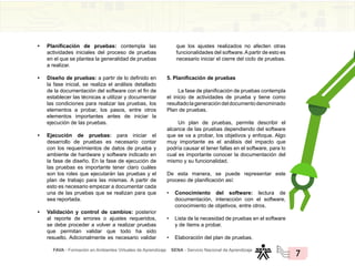 FAVA - Formación en Ambientes Virtuales de Aprendizaje SENA - Servicio Nacional de Aprendizaje
7
• Planificación de pruebas: contempla las
actividades iniciales del proceso de pruebas
en el que se plantea la generalidad de pruebas
a realizar.
• Diseño de pruebas: a partir de lo definido en
la fase inicial, se realiza el análisis detallado
de la documentación del software con el fin de
establecer las técnicas a utilizar y documentar
las condiciones para realizar las pruebas, los
elementos a probar, los pasos, entre otros
elementos importantes antes de iniciar la
ejecución de las pruebas.
• Ejecución de pruebas: para iniciar el
desarrollo de pruebas es necesario contar
con los requerimientos de datos de prueba y
ambiente de hardware y software indicado en
la fase de diseño. En la fase de ejecución de
las pruebas es importante tener claro cuáles
son los roles que ejecutarán las pruebas y el
plan de trabajo para las mismas. A partir de
esto es necesario empezar a documentar cada
una de las pruebas que se realizan para que
sea reportada.
• Validación y control de cambios: posterior
al reporte de errores o ajustes requeridos,
se debe proceder a volver a realizar pruebas
que permitan validar que todo ha sido
resuelto. Adicionalmente es necesario validar
que los ajustes realizados no afecten otras
funcionalidades del software.Apartir de esto es
necesario iniciar el cierre del ciclo de pruebas.
5. Planificación de pruebas
La fase de planificación de pruebas contempla
el inicio de actividades de prueba y tiene como
resultadolageneracióndeldocumentodenominado
Plan de pruebas.
Un plan de pruebas, permite describir el
alcance de las pruebas dependiendo del software
que se va a probar, los objetivos y enfoque. Algo
muy importante es el análisis del impacto que
podría causar el tener fallas en el software, para lo
cual es importante conocer la documentación del
mismo y su funcionalidad.
De esta manera, se puede representar este
proceso de planificación así:
• Conocimiento del software: lectura de
documentación, interacción con el software,
conocimiento de objetivos, entre otros.
• Lista de la necesidad de pruebas en el software
y de ítems a probar.
• Elaboración del plan de pruebas.
 