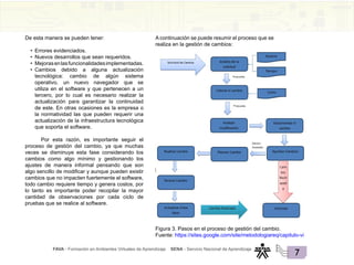 FAVA - Formación en Ambientes Virtuales de Aprendizaje SENA - Servicio Nacional de Aprendizaje
7
De esta manera se pueden tener:
• Errores evidenciados.
• Nuevos desarrollos que sean requeridos.
• Mejorasenlasfuncionalidadesimplementadas.
• Cambios debido a alguna actualización
tecnológica: cambio de algún sistema
operativo, un nuevo navegador que se
utiliza en el software y que pertenecen a un
tercero, por lo cual es necesario realizar la
actualización para garantizar la continuidad
de este. En otras ocasiones es la empresa o
la normatividad las que pueden requerir una
actualización de la infraestructura tecnológica
que soporta el software.
Por esta razón, es importante seguir el
proceso de gestión del cambio, ya que muchas
veces se disminuye esta fase considerando los
cambios como algo mínimo y gestionando los
ajustes de manera informal pensando que son
algo sencillo de modificar y aunque pueden existir
cambios que no impacten fuertemente el software,
todo cambio requiere tiempo y genera costos, por
lo tanto es importante poder recopilar la mayor
cantidad de observaciones por cada ciclo de
pruebas que se realice al software.
A continuación se puede resumir el proceso que se
realiza en la gestión de cambios:
Figura 3. Pasos en el proceso de gestión del cambio.
Fuente: https://sites.google.com/site/metodologiareq/capitulo-vi
 