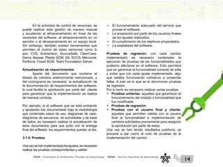 FAVA - Formación en Ambientes Virtuales de Aprendizaje SENA - Servicio Nacional de Aprendizaje
14
En la actividad de control de versiones, se
puede realizar esta gestión de manera manual
y acudiendo al almacenamiento en línea de las
versiones del software, al almacenamiento en un
servidor o al almacenamiento en un equipo local.
Sin embargo, también existen herramientas que
permiten el control de estas versiones como lo
son: CVS, Subversion, SourceSafe, ClearCase,
Darcs, Bazaar, Plastic SCM, Git, SCCS, Mercurial,
Perforce, Fossil SCM, Team Foundation Server.
Actualización de requerimientos
Aparte del documento que contiene el
listado de cambios anteriormente mencionado, y
del cronograma es necesaria la actualización de
la documentación de requerimientos del software,
lo cual facilita la aprobación por parte del cliente
para garantizar que la implementación se realiza
de manera correcta.
Por ejemplo, si el software que se está probando
y ajustando fue documentado bajo la metodología
que contempla casos de uso, diagramas de caso,
diagramas de secuencia, de actividades y de base
de datos; es necesario realizar la actualización de
esos documentos para que junto con la entrega
final del software, los requerimientos queden al día.
3.1.4. Pruebas
Unavezsehanimplementadolosajustes,esnecesario
realizar las pruebas correspondientes y validar:
• El funcionamiento adecuado del servicio que
provee el software.
• La aceptación por parte de los usuarios finales
de los ajustes realizados.
• El cumplimiento de los objetivos proyectados.
• La estabilidad del software.
Pruebas de regresión: con cada cambio
implementado es necesario contemplar la
ejecución de pruebas de las funcionalidades que
pudieron afectarse en el software. Esto permitirá
que se garantice la funcionalidad correcta de este
y evitar que con cada ajuste implementado, algo
que estaba funcionando comience a presentar
fallas. A esto es lo que se le denominan pruebas
de regresión.
Por lo tanto es necesario realizar varias pruebas:
• Pruebas unitarias: aquellas que garantizan el
funcionamiento del módulo o funcionalidad que
fue modificada.
• Pruebas de regresión.
• Pruebas con el usuario final y cliente:
aquellas que permiten validar con el usuario
final la funcionalidad e implementación de
cambios solicitados previamente para asegurar
la aprobación por parte de estos.
Una vez se han tenido resultados positivos, se
procede a dar cierre al ciclo de pruebas de la
implementación del cambio.
 