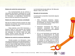FAVA - Formación en Ambientes Virtuales de Aprendizaje SENA - Servicio Nacional de Aprendizaje
17
Sistema de control de versiones local
Es el almacenamiento de los archivos e
información del proyecto; inicialmente en un solo
equipo o directorio pero dado el riesgo de pérdida
de información, se desarrollaron herramientas
para el control de versiones de manera local.
Sistema de control de versiones centralizado
Este tipo de sistema permite el acceso de varias
personas a los archivos, de tal manera que pueda
realizarse un trabajo conjunto.
Estos sistemas, como CVS, Subversion, y
Perforce, tienen un único servidor que contiene
todos los archivos versionados, y varios clientes
que descargan los archivos desde ese lugar
central. Durante muchos años éste ha sido el
estándar para el control de versiones.
Sistemas de control de versiones distribuidos
Permite acceder a la información y tener
una copia del repositorio como está almacenado, lo
cual facilita las actividades y protege la información,
ya que en caso de fallar algún servidor, se puede
restaurar desde otra copia y otra instancia sin que
se pierda la información.
Las herramientas de este estilo son: Git, Mercurial,
Bazaar o Darcs. (Git, 2016).
Ejemplos de herramientas
A continuación se describen brevemente algunas
herramientas:
• CVS: Concurrent Versioning System,
permite el control de versiones, el registro
de actividades, de cambios y código fuente.
Es una herramienta gratuita.
• Subversion: herramienta que utiliza un
repositorio centralizado que permite
recordar los cambios que se han realizado
en los archivos y directorios.
• Git: es una herramienta muy popular que
permite el almacenamiento de manera
unificada de la información, lo cual permite
el acceso completo a la misma por parte de
los usuarios. A través de la sincronización
de archivos se puede tener la versión
actualizada con las modificaciones que se
realizan y se tiene la trazabilidad de lo que
se realizó.
 
