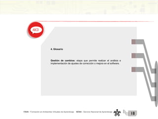 FAVA - Formación en Ambientes Virtuales de Aprendizaje SENA - Servicio Nacional de Aprendizaje
18
4. Glosario
Gestión de cambios: etapa que permite realizar el análisis e
implementación de ajustes de corrección o mejora en el software.
 