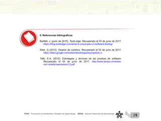 FAVA - Formación en Ambientes Virtuales de Aprendizaje SENA - Servicio Nacional de Aprendizaje
19
5. Referencias bibliográficas
Bartlett, J. (junio de 2016). TestLodge. Recuperado el 03 de junio de 2017.
https://blog.testlodge.com/what-is-a-test-plan-in-software-testing/
Sites, G (2012). Gestión de cambios. Recuperado el 03 de junio de 2017.
https://sites.google.com/site/metodologiareq/capitulo-vi
Tello, E.A. (2012). Estrategias y técnicas de las pruebas de software.
Recuperado el 03 de junio de 2017. http://www.tamps.cinvestav.
mx/~ertello/swe/sesion15.pdf
 