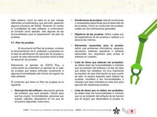 FAVA - Formación en Ambientes Virtuales de Aprendizaje SENA - Servicio Nacional de Aprendizaje
9
Este sistema, como se sabe es el que maneja
diferentes procedimientos que permiten gestionar
algunos procesos del SENA. Teniendo en cuenta
la complejidad de este software, a continuación
se tomarán como ejemplo, sólo algunas de las
funcionalidades para la presentación del plan de
pruebas.
5.1. Plan de pruebas
El documento de Plan de pruebas, contiene
la documentación de lo analizado y propuesto en
la fase de planificación de ejecución de pruebas y
a partir de esta información se podrá iniciar la fase
de ejecución de pruebas.
Retomando el ejemplo de SOFIA Plus, a
continuación se presentará un ejemplo de un plan
de pruebas que estará enfocado únicamente a
algunas funcionalidades del módulo de registro de
este software.
El contenido que tiene un Plan de pruebas es el
siguiente:
• Descripción del software: descripción general
del software que será probado. Indicar para
qué fue creado, funcionalidades, personas que
pueden utilizarlo, dispositivos en los que se
encuentra disponible, entre otros.
• Condiciones de pruebas: lista de condiciones
o necesidades específicas para el desarrollo de
las pruebas. Cómo se conducirán las pruebas,
cuáles son las orientaciones generales.
• Objetivos de las pruebas: definir cuáles son
las expectativas de las pruebas a realizar y el
alcance las mismas.
• Elementos requeridos para la prueba:
definir qué ambientes informáticos, espacios,
servidores, sistemas operativos o software
adicionales son requeridos para probar el
software en cuestión.
• Lista de ítems que deberán ser probados:
se deben listar las funcionalidades o módulos
que se probarán del software y el tipo de roles
que deben ser validados. Es muy importante
la precisión de esta información ya que a partir
de esto, el equipo asignado para realizar las
pruebas, accederá a las funcionalidades o
módulos que sean indicados en este ítem para
ejecutar las respectivas pruebas.
• Lista de ítems que no deben ser probados:
se deben listar las funcionalidades o módulos
que no se probarán del software de tal manera
que el equipo que desarrollará la prueba no
 