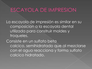 ESCAYOLA DE IMPRESIONLa escayola de impresión es similar en su composicion a la escayola dental utilizada para construir moldes y troqueles.Consiste en un sulfato beta calcico, semihidratado que al mezclarse con el agua reacciona y forma sulfato calcico hidratado.
