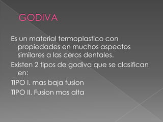 GODIVAEs un material termoplastico con propiedades en muchos aspectos similares a las ceras dentales.Existen 2 tipos de godiva que se clasifican en:TIPO I. mas baja fusionTIPO II. Fusion mas alta