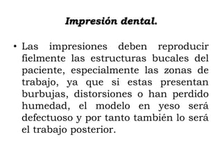 Impresión dental.
• Las impresiones deben reproducir
fielmente las estructuras bucales del
paciente, especialmente las zonas de
trabajo, ya que si estas presentan
burbujas, distorsiones o han perdido
humedad, el modelo en yeso será
defectuoso y por tanto también lo será
el trabajo posterior.

 