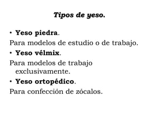 Tipos de yeso.
• Yeso piedra.
Para modelos de estudio o de trabajo.
• Yeso vélmix.
Para modelos de trabajo
exclusivamente.
• Yeso ortopédico.
Para confección de zócalos.

 