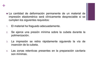 La cantidad de deformaciónpermanente de un material de impresiónelastoméricoseráclínicamentedespreciablesi se cumplen los siguientesrequisitos: El material ha fraguadoadecuadamente.Se ejerceunapresiónmínimasobre la cubetadurante la polimerización.La impresión se retirarápidamentesiguiendo la vía de inserción de la cubeta.Las zonasretentivaspresentes en la preparacióncavitaria son mínimas.  