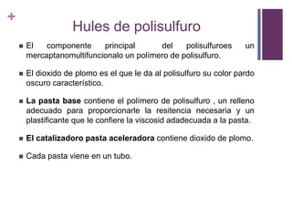 Hules de polisulfuroEl componente principal  del polisulfuroes un mercaptanomultifuncionalo un polímero de polisulfuro.El dioxido de plomoes el que le da al polisulfurosu color pardooscurocaracterístico.La pasta base contiene el polímero de polisulfuro , un rellenoadecuadoparaproporcionarle la resitencianecesaria y un plastificanteque le confiere la viscosidadadecuada a la pasta.El catalizadoro pasta aceleradoracontienedioxido de plomo.Cada pasta viene en un tubo.