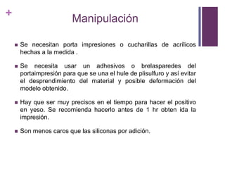 ManipulaciónSe necesitanportaimpresiones o cucharillas de acrílicoshechas a la medida .Se necesitausar un adhesivos o brelasparedes del portaimpresiónparaque se una el hule de plisulfuro y asíevitar el desprendimiento del material y posibledeformación del modeloobtenido.Hay que ser muyprecisos en el tiempoparahacer el positivo en yeso. Se recomiendahacerlo antes de 1 hr obtenida la impresión.Son menoscarosquelassiliconas por adición.