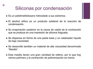 Siliconas por condensaciónEs un polidimetilsiloxanohidroxilado a susextremos.El alcohol etílicoes un productocolateral de la reacción de condensación.Su evaporación posterior es la causa de casitoda la contracciónque se produce en unaimpresión de siliconafraguada.Se dispensa en forma de una pasta base y un catalizadorlíquido de bajaviscosidad.Se desarrollotambién un material de altaviscosidaddenominado  “Masilla”.Estamasillatienenunagrancantidad de relleno, por lo que hay menospolímero y la contracción de polimerizaciónesmenor. 