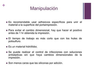 ManipulaciónEs recomendableusaradhesivosespecíficosparaunir el material a la superficie del portaimpresión.Para evitar el cambio dimensional, hay quehacer el positivo antes de 1 hr obtenida la impresión.El tiempo de trabajoesmáscortoque con los hules de polisulfuro.Es un material hidrófobo.Se puederealizar el control de infecciones con solucionesantisépticas sin quehayacambiosdimensionales de la impresión.Son menoscarasquelassiliconas por adición.   
