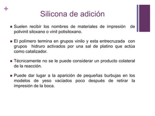Silicona de adiciónSuelenrecibir los nombres de materiales de impresión  de polivinilsiloxano o vinil polisiloxano. El polímerotermina en gruposvinilo y estaentrecruzada  con gruposhidruroactivadosporunasal de platinoqueactúacomocatalizador.Técnicamente no se le puedeconsiderar un productocolateral de la reacción.Puededarlugar a la aparición de pequeñasburbujas en los modelos de yesovaciadospocodespués de retirar la impresión de la boca. 