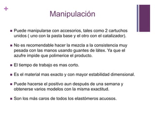 Manipulación Puede manipularse con accesorios, tales como 2 cartuchos unidos ( uno con la pasta base y el otro con el catalizador).No es recomendable hacer la mezcla a la consistencia muy pesada con las manos usando guantes de látex. Ya que el azufre impide que polimerice el producto.El tiempo de trabajo es mas corto.Es el material mas exacto y con mayor estabilidad dimensional.Puede hacerse el positivo aun después de una semana y obtenerse varios modelos con la misma exactitud.Son los más caros de todos los elastómeros acuosos.