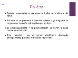PoliéterFueron presentados en Alemania a finales de la década de 1960.Se trata de un polímero a base de poliéter cuyo fraguado se produce por reacción entre anillos aziridínicos.El entrecruzamiento y la polimerización se llevan a cabo mediante un Iniciador.Este material  fue el primer elastómero destinado principalmente  para ser material de impresión.