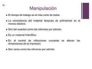 ManipulaciónEl tiempo de trabajo es el más corto de todos.La consistencia del material después de polimerizar es el menos elástico.Son tan exactos como las siliconas por adición.Es un material hidrofílicoEn el control de infecciones cruzadas se alteran las dimensiones de la impresión.Son caros como las siliconas por adición.
