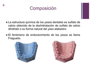 ComposiciónLa estructura química de los yesos dentales es sulfato de calcio obtenido de la deshidratación de sulfato de calcio dihidrato o su forma natural del yeso alabastro.El fenómeno de endurecimiento de los yesos se llama Fraguado.