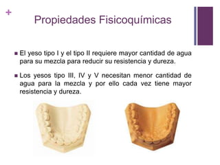 Propiedades FisicoquímicasEl yeso tipo I y el tipo II requiere mayor cantidad de agua para su mezcla para reducir su resistencia y dureza.Los yesos tipo III, IV y V necesitan menor cantidad de agua para la mezcla y por ello cada vez tiene mayor resistencia y dureza.