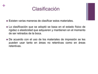 ClasificaciónExistenvariasmaneras de clasificarestosmateriales.La clasificaciónque se adoptó se basa en el estadofísico de rigidez o elasticidadqueadquieren y mantienen en el momento de ser retirados de la boca.De acuerdo con el uso de los materiales de impresión se les puedenusartanto en áreas no retentivascomo en áreasretentivas.