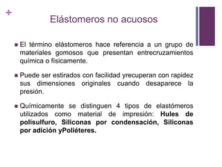Elástomeros no acuososEl términoelástomeroshacereferencia a un grupo de materialesgomososquepresentanentrecruzamientosquímica o físicamente.Puede ser estirados con facilidadyrecuperan con rapidezsusdimensionesoriginalescuandodesaparece la presión.Químicamente se distinguen 4 tipos de elastómerosutilizados como material de impresión: Hules de  polisulfuro, Siliconas por condensación, SiliconasporadiciónyPoliéteres.