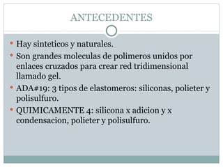 ANTECEDENTES Hay sinteticos y naturales. Son grandes moleculas de polimeros unidos por enlaces cruzados para crear red tridimensional llamado gel. ADA#19: 3 tipos de elastomeros: siliconas, polieter y polisulfuro. QUIMICAMENTE 4: silicona x adicion y x condensacion, polieter y polisulfuro. 
