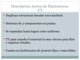 Descripcion Acerca de Elastomeros. Duplican estructuras bucales con exactitud. Sistemas de 2 componentes en pastas. Se espatulan hasta lograr color uniforme. TT pasa cuando el material es muy viscoso para fluir y registrar detalles. Usados en facbricacion de protesis fijas o removibles. 