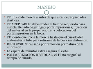 MANEJO TT: inicio de mezcla a antes de que alcance propiedades elasticas. TT ACEPTABLE: debe exeder el tiempo requerido para mezcla, llenado de jeringa y portaimpresiones, inyeccion del material en la preparacion y la colocacion del portaimpresion en la boca. TF: desde que inicia la mezcla hasta que el curado del material este listo para retirarse de la boca sin distorsion. DISTORSION: causada por remocion prematura de la impresion . La espera de minutos extra asegura el exito. POLIMERIZACION RESIDUAL: el TF no es igual al tiempo de curado. 