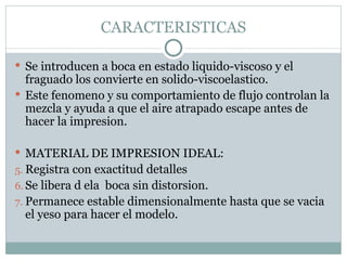 CARACTERISTICAS Se introducen a boca en estado liquido-viscoso y el fraguado los convierte en solido-viscoelastico. Este fenomeno y su comportamiento de flujo controlan la mezcla y ayuda a que el aire atrapado escape antes de hacer la impresion. MATERIAL DE IMPRESION IDEAL: Registra con exactitud detalles Se libera d ela  boca sin distorsion. Permanece estable dimensionalmente hasta que se vacia el yeso para hacer el modelo. 