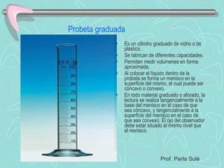 Probeta graduada Es un cilindro graduado de vidrio o de plástico . Se fabrican de diferentes capacidades. Permiten medir volúmenes en forma aproximada. Al colocar el líquido dentro de la probeta se forma un menisco en la superficie del mismo, el cual puede ser cóncavo o convexo. En todo material graduado o aforado, la lectura se realiza tangencialmente a la base del menisco en el caso de que sea cóncavo, y tangencialmente a la superficie del menisco en el caso de que sea convexo. El ojo del observador debe estar situado al mismo nivel que el menisco. Prof. Perla Sulé 