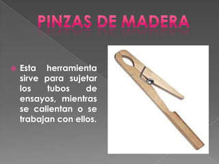 Pinzas de maderaEsta herramienta sirve para sujetar los tubos de ensayos, mientras se calientan o se trabajan con ellos.