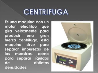 CENTRIFUGAEs una maquina con un motor eléctrico que gira velozmente para producir una gran fuerza centrifuga, esta maquina sirve para separar impurezas de las muestras, como para separar líquidos de distintas densidades.