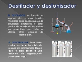 Destilador y desionisadorEL DESTILADOR: su función es separar dos o más líquidos miscibles entre sí con puntos de ebullición diferentes y éstos puntos de ebullición no deben ser parecidos para ello se utilizan otras técnicas de destilación. EL DESIONIZADOR: incorporan cartuchos de lecho mixto de resinas de intercambio iónico que, o bien pasan a una estación de regeneración para su recarga. 