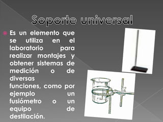Soporte universalEs un elemento que se utiliza en el laboratorio para realizar montajes y obtener sistemas de medición o de diversas funciones, como por ejemplo un fusiómetro o un equipo de destilación.