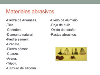 Materiales abrasivos.-Piedra de Arkansas.              -Oxido de aluminio.-Tiza.                                       -Rojo de pulir.-Corindón.                               -Oxido de estaño.-Diamante natural.                  -Pastas abrasivas.-Piedra esmeril.-Granate.-Piedra pómez. -Cuarzo.-Arena. -Tripoli.-Carburo de silicona 